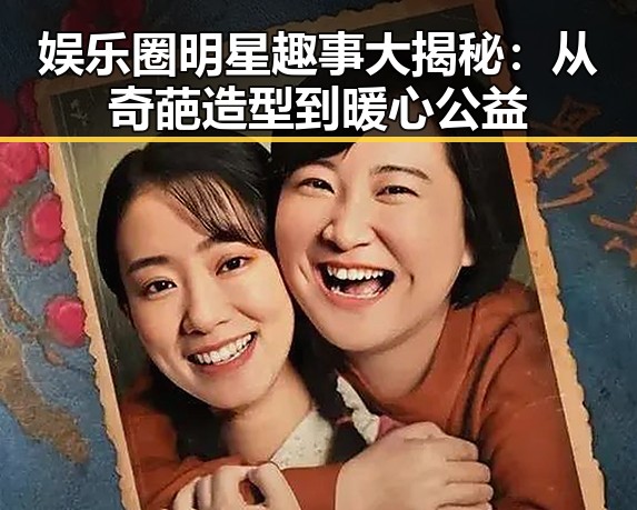 娱乐圈明星趣事大揭秘:从奇葩造型到暖心公益